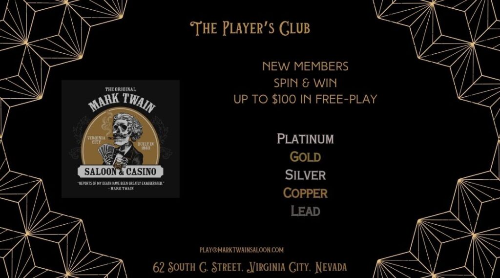 The Original Mark Twain Saloon and Casino Player's Club Join to spin and win up to 100 dollars in free play. Club Tier Levels begin at Lead and elevate to Copper, Silver, Gold and Platinum.